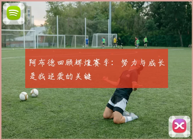 阿布德回顾辉煌赛季：努力与成长是我逆袭的关键