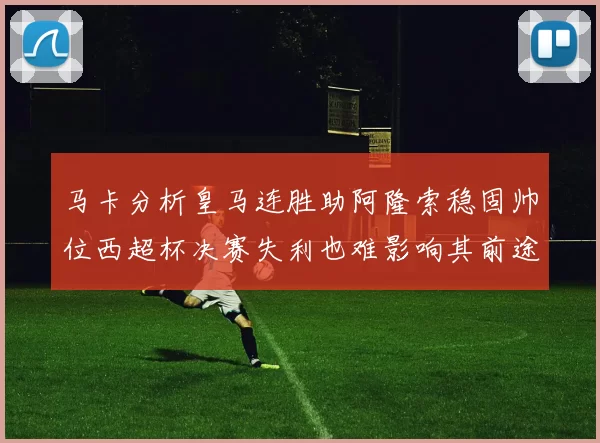 马卡分析皇马连胜助阿隆索稳固帅位西超杯决赛失利也难影响其前途