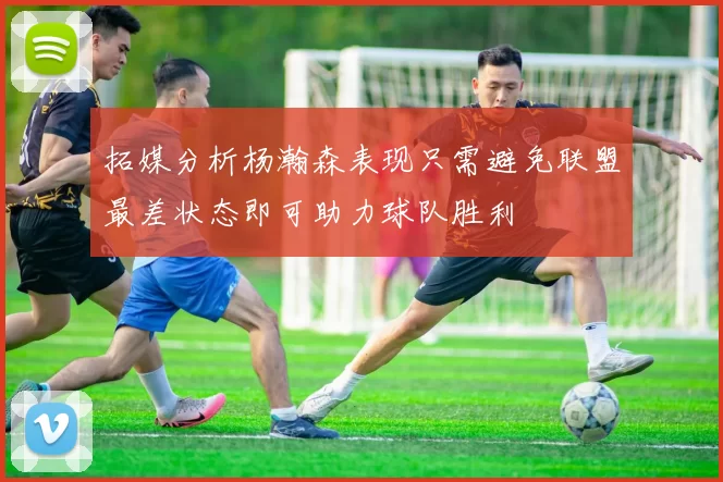 拓媒分析杨瀚森表现只需避免联盟最差状态即可助力球队胜利