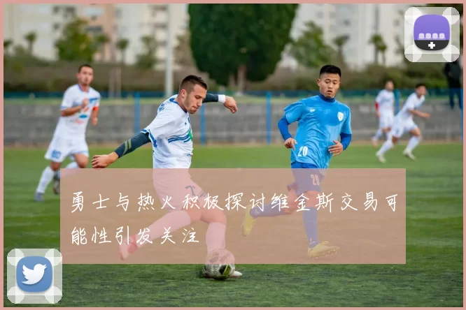 勇士与热火积极探讨维金斯交易可能性引发关注