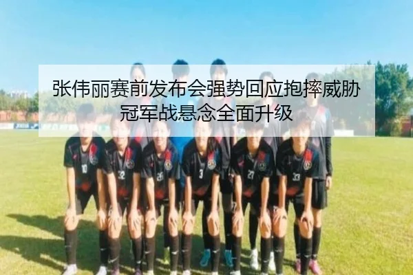 张伟丽赛前发布会强势回应抱摔威胁 冠军战悬念全面升级